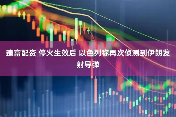 臻富配资 停火生效后 以色列称再次侦测到伊朗发射导弹
