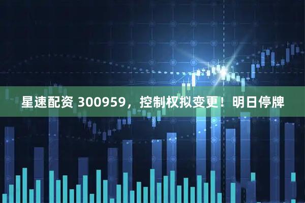 星速配资 300959，控制权拟变更！明日停牌