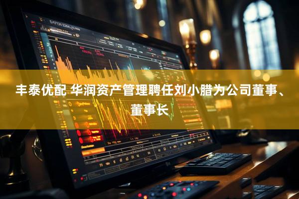 丰泰优配 华润资产管理聘任刘小腊为公司董事、董事长