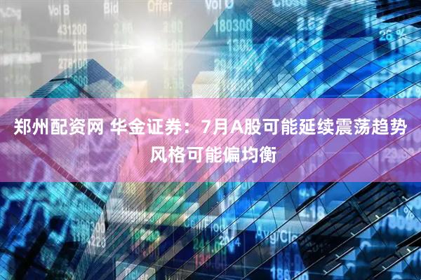 郑州配资网 华金证券：7月A股可能延续震荡趋势 风格可能偏均衡