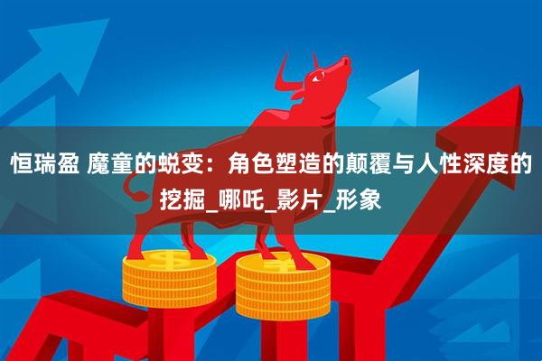 恒瑞盈 魔童的蜕变：角色塑造的颠覆与人性深度的挖掘_哪吒_影片_形象