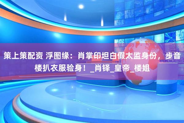 策上策配资 浮图缘：肖掌印坦白假太监身份，步音楼扒衣服验身！_肖铎_皇帝_楼姐