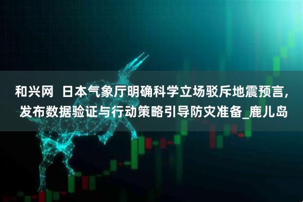 和兴网  日本气象厅明确科学立场驳斥地震预言, 发布数据验证与行动策略引导防灾准备_鹿儿岛