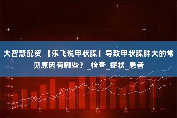 大智慧配资 【乐飞说甲状腺】导致甲状腺肿大的常见原因有哪些？_检查_症状_患者