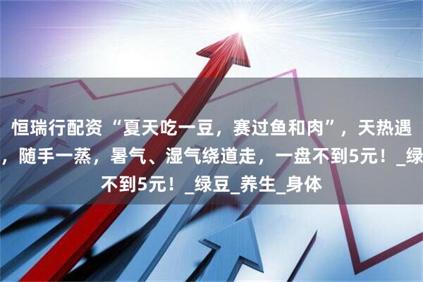 恒瑞行配资 “夏天吃一豆，赛过鱼和肉”，天热遇见这豆别手软，随手一蒸，暑气、湿气绕道走，一盘不到5元！_绿豆_养生_身体