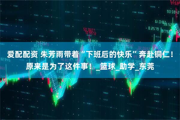 爱配配资 朱芳雨带着“下班后的快乐”奔赴铜仁！原来是为了这件事！_篮球_助学_东莞