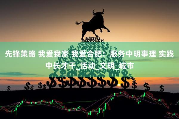 先锋策略 我爱我家 我爱合肥：服务中明事理 实践中长才干_活动_文明_城市
