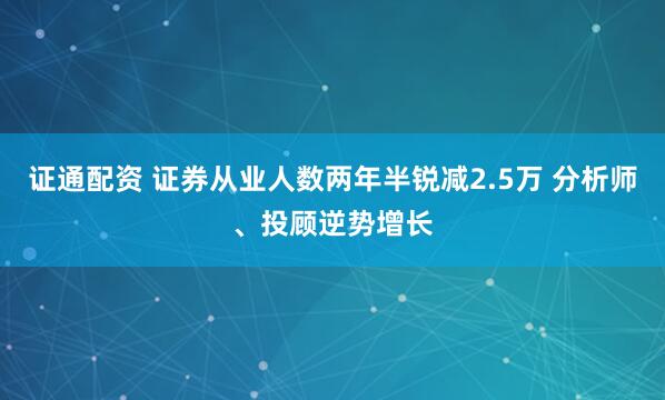 证通配资 证券从业人数两年半锐减2.5万 分析师、投顾逆势增长