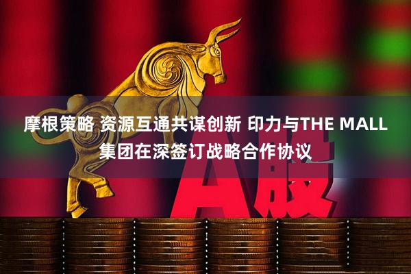 摩根策略 资源互通共谋创新 印力与THE MALL集团在深签订战略合作协议