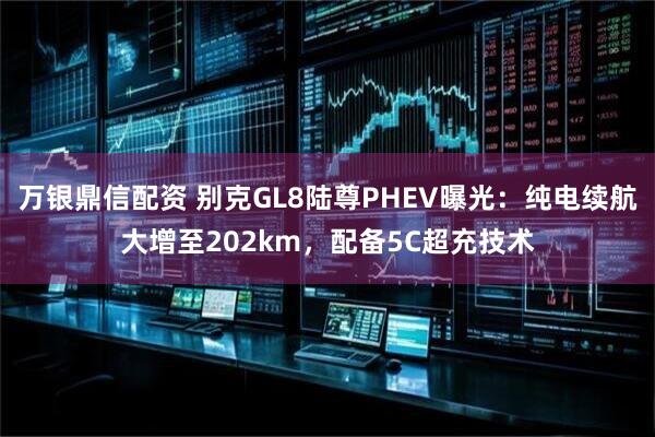 万银鼎信配资 别克GL8陆尊PHEV曝光：纯电续航大增至202km，配备5C超充技术