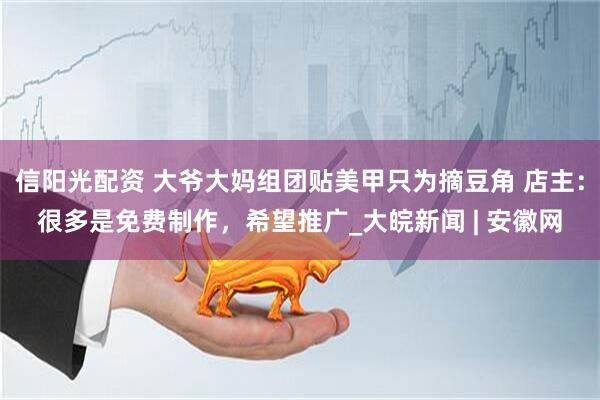 信阳光配资 大爷大妈组团贴美甲只为摘豆角 店主：很多是免费制作，希望推广_大皖新闻 | 安徽网