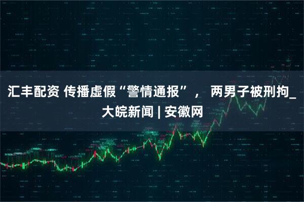汇丰配资 传播虚假“警情通报” ， 两男子被刑拘_大皖新闻 | 安徽网
