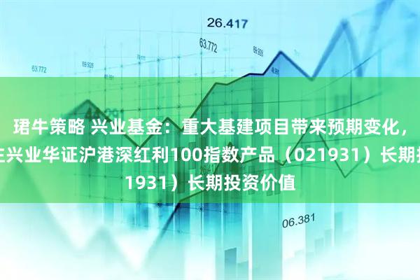 珺牛策略 兴业基金：重大基建项目带来预期变化，建议关注兴业华证沪港深红利100指数产品（021931）长期投资价值