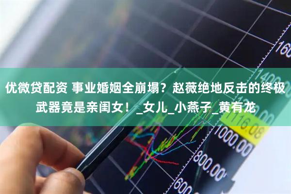 优微贷配资 事业婚姻全崩塌？赵薇绝地反击的终极武器竟是亲闺女！_女儿_小燕子_黄有龙