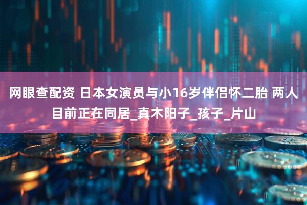 网眼查配资 日本女演员与小16岁伴侣怀二胎 两人目前正在同居_真木阳子_孩子_片山