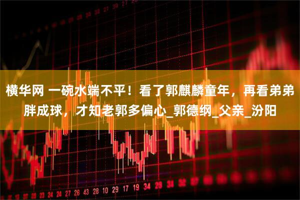 横华网 一碗水端不平！看了郭麒麟童年，再看弟弟胖成球，才知老郭多偏心_郭德纲_父亲_汾阳