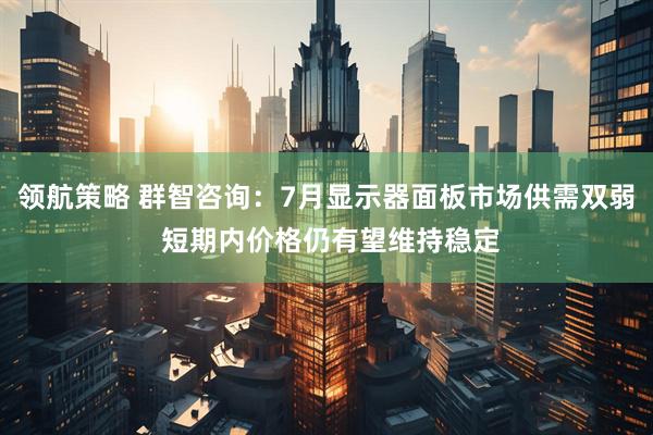 领航策略 群智咨询：7月显示器面板市场供需双弱 短期内价格仍有望维持稳定