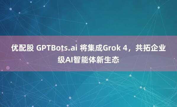 优配股 GPTBots.ai 将集成Grok 4，共拓企业级AI智能体新生态