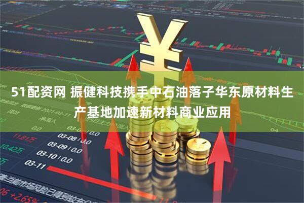 51配资网 振健科技携手中石油落子华东原材料生产基地加速新材料商业应用