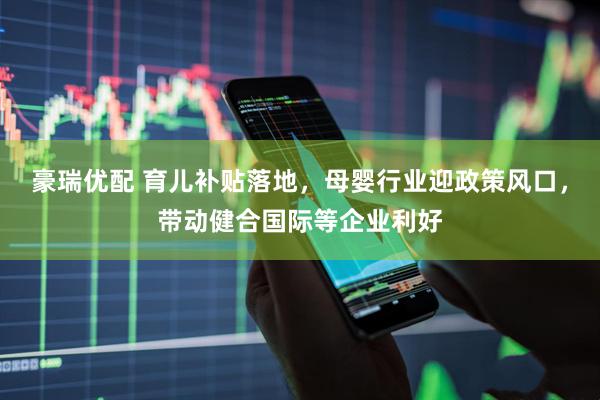 豪瑞优配 育儿补贴落地，母婴行业迎政策风口，带动健合国际等企业利好