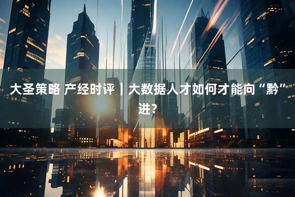 大圣策略 产经时评｜大数据人才如何才能向“黔”进？