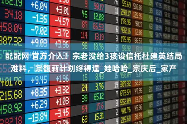 配配网 官方介入！宗老没给3孩设信托杜建英结局难料，宗馥莉计划终得逞_娃哈哈_宗庆后_家产