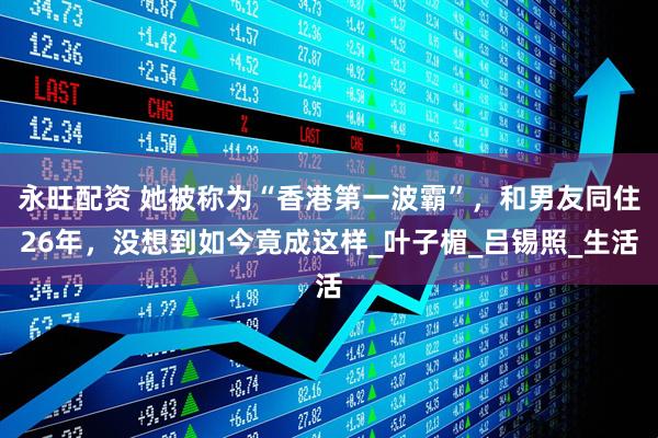 永旺配资 她被称为“香港第一波霸”，和男友同住26年，没想到如今竟成这样_叶子楣_吕锡照_生活