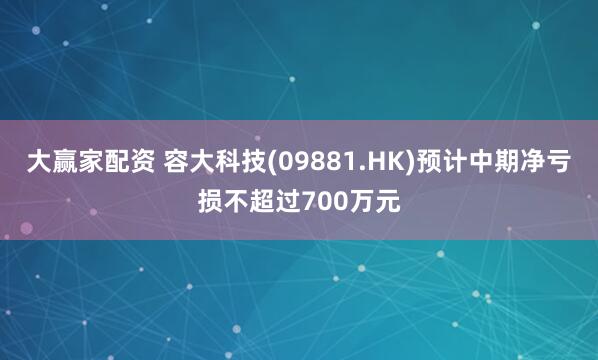 大赢家配资 容大科技(09881.HK)预计中期净亏损不超过700万元