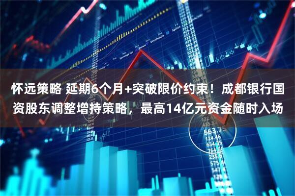 怀远策略 延期6个月+突破限价约束！成都银行国资股东调整增持策略，最高14亿元资金随时入场