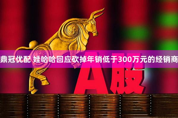 鼎冠优配 娃哈哈回应砍掉年销低于300万元的经销商