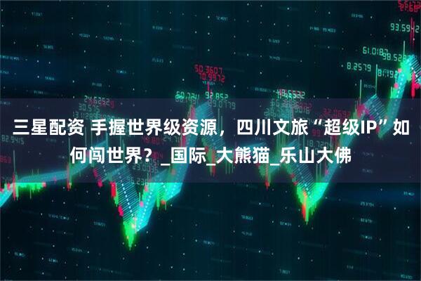 三星配资 手握世界级资源，四川文旅“超级IP”如何闯世界？_国际_大熊猫_乐山大佛
