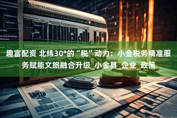 趣富配资 北纬30°的“税”动力：小金税务精准服务赋能文旅融合升级_小金县_企业_政策
