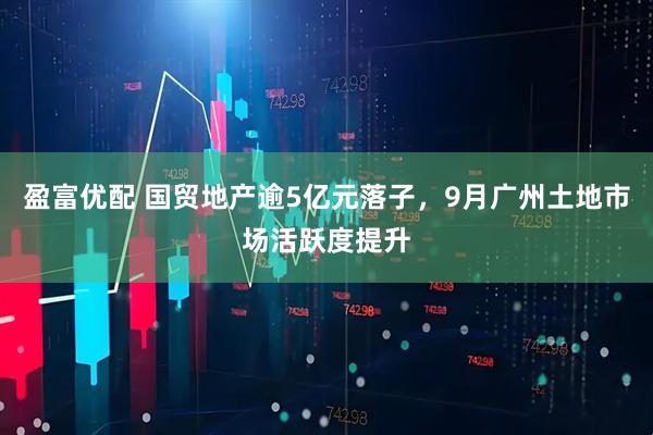 盈富优配 国贸地产逾5亿元落子，9月广州土地市场活跃度提升