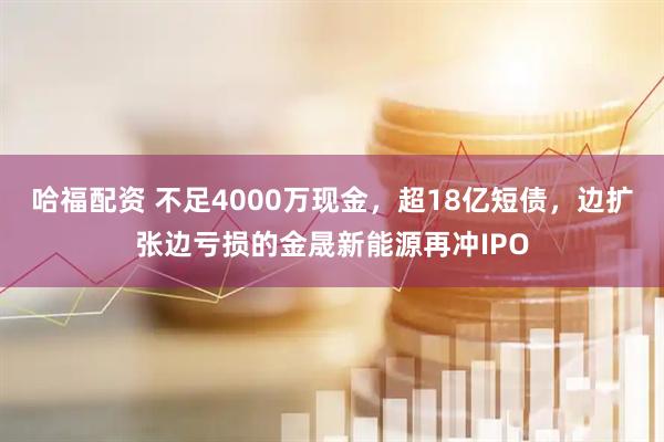 哈福配资 不足4000万现金，超18亿短债，边扩张边亏损的金晟新能源再冲IPO