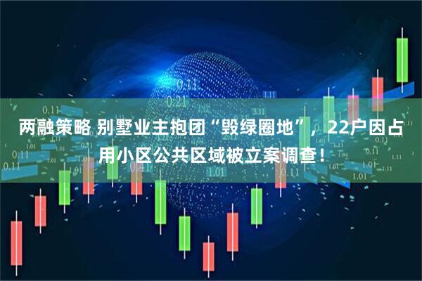 两融策略 别墅业主抱团“毁绿圈地”，22户因占用小区公共区域被立案调查！