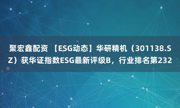 聚宏鑫配资 【ESG动态】华研精机（301138.SZ）获华证指数ESG最新评级B，行业排名第232
