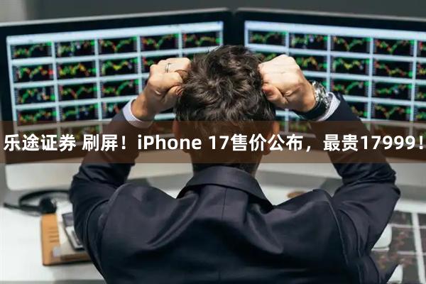 乐途证券 刷屏!iPhone 17售价公布,最贵17999!
