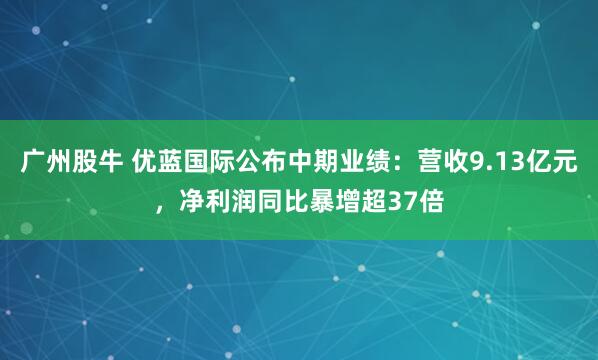 广州股牛 优蓝国际公布中期业绩:营收9.13亿元,净利润同比暴增超37倍