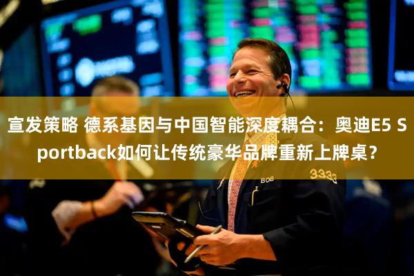 宣发策略 德系基因与中国智能深度耦合：奥迪E5 Sportback如何让传统豪华品牌重新上牌桌？