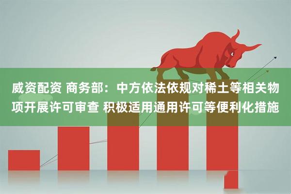 威资配资 商务部：中方依法依规对稀土等相关物项开展许可审查 积极适用通用许可等便利化措施