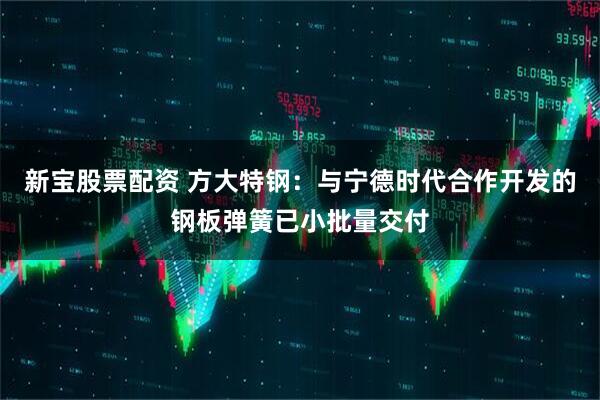 新宝股票配资 方大特钢：与宁德时代合作开发的钢板弹簧已小批量交付