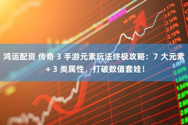 鸿运配资 传奇 3 手游元素玩法终极攻略：7 大元素 + 3 类属性，打破数值套娃！