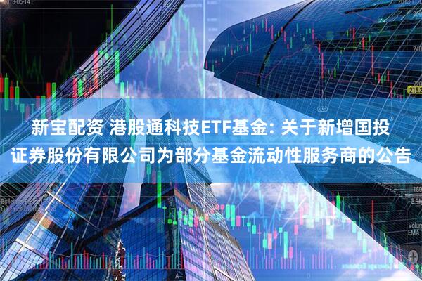 新宝配资 港股通科技ETF基金: 关于新增国投证券股份有限公司为部分基金流动性服务商的公告