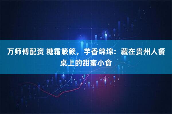 万师傅配资 糖霜簌簌，芋香绵绵：藏在贵州人餐桌上的甜蜜小食