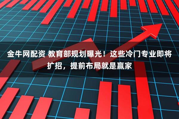 金牛网配资 教育部规划曝光！这些冷门专业即将扩招，提前布局就是赢家