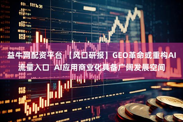 益牛网配资平台 【风口研报】GEO革命或重构AI流量入口  AI应用商业化具备广阔发展空间