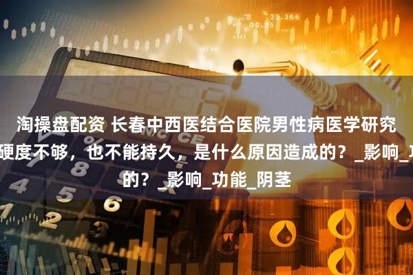 淘操盘配资 长春中西医结合医院男性病医学研究所：丁丁硬度不够，也不能持久，是什么原因造成的？_影响_功能_阴茎