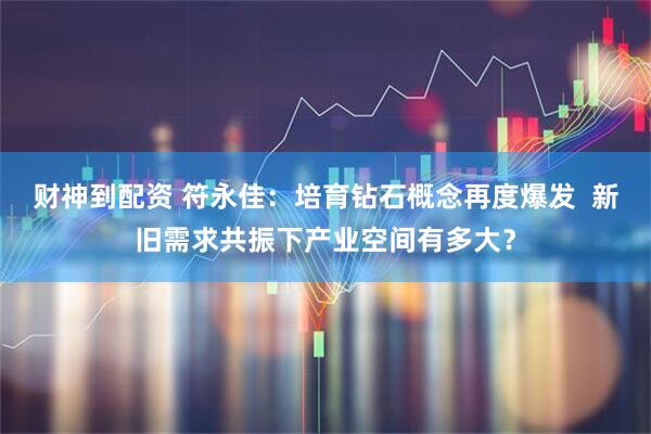 财神到配资 符永佳：培育钻石概念再度爆发  新旧需求共振下产业空间有多大？