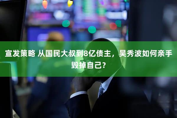 宣发策略 从国民大叔到8亿债主，吴秀波如何亲手毁掉自己？